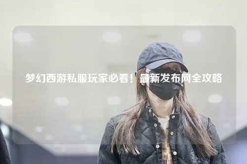 夢幻西游私服玩家必看！最新發(fā)布網全攻略